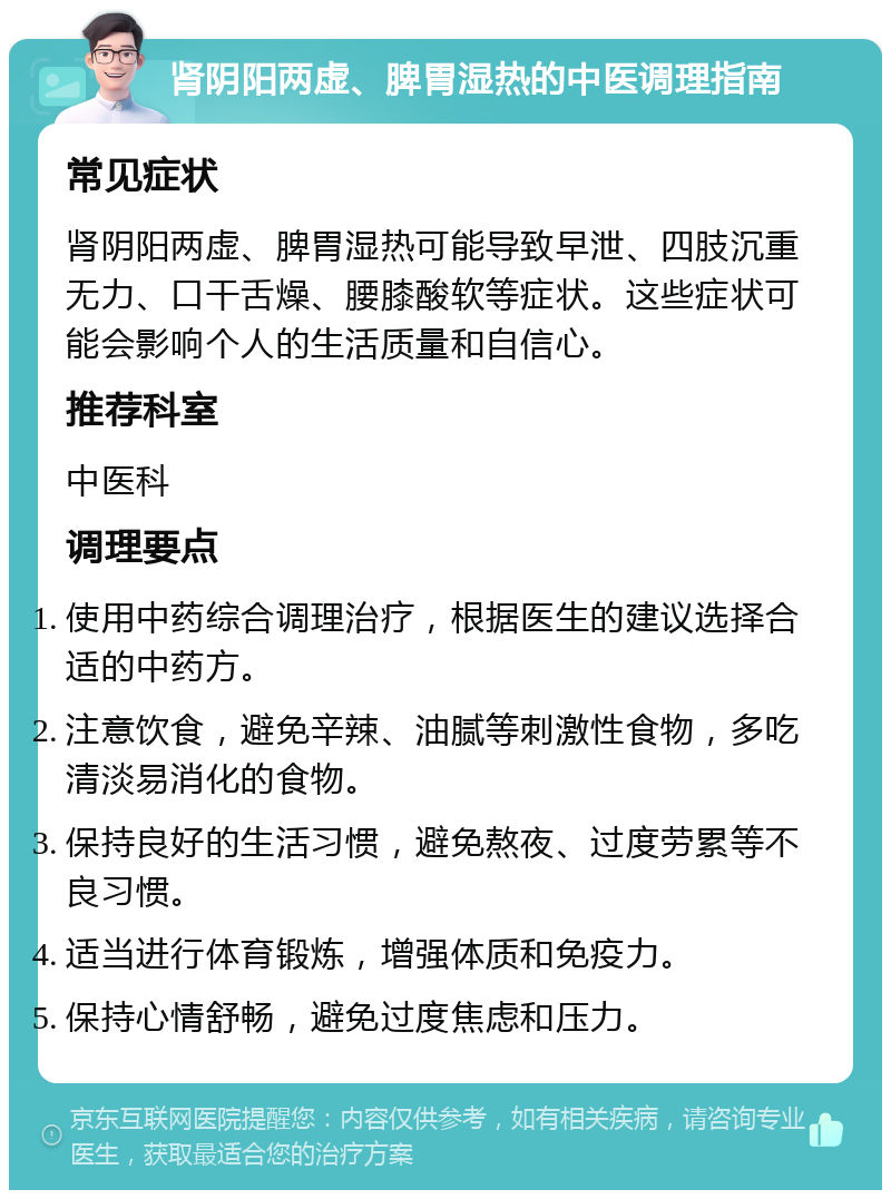 肾阴阳两虚、脾胃湿热的中医调理指南 常见症状 肾阴阳两虚、脾胃湿热可能导致早泄、四肢沉重无力、口干舌燥、腰膝酸软等症状。这些症状可能会影响个人的生活质量和自信心。 推荐科室 中医科 调理要点 使用中药综合调理治疗，根据医生的建议选择合适的中药方。 注意饮食，避免辛辣、油腻等刺激性食物，多吃清淡易消化的食物。 保持良好的生活习惯，避免熬夜、过度劳累等不良习惯。 适当进行体育锻炼，增强体质和免疫力。 保持心情舒畅，避免过度焦虑和压力。