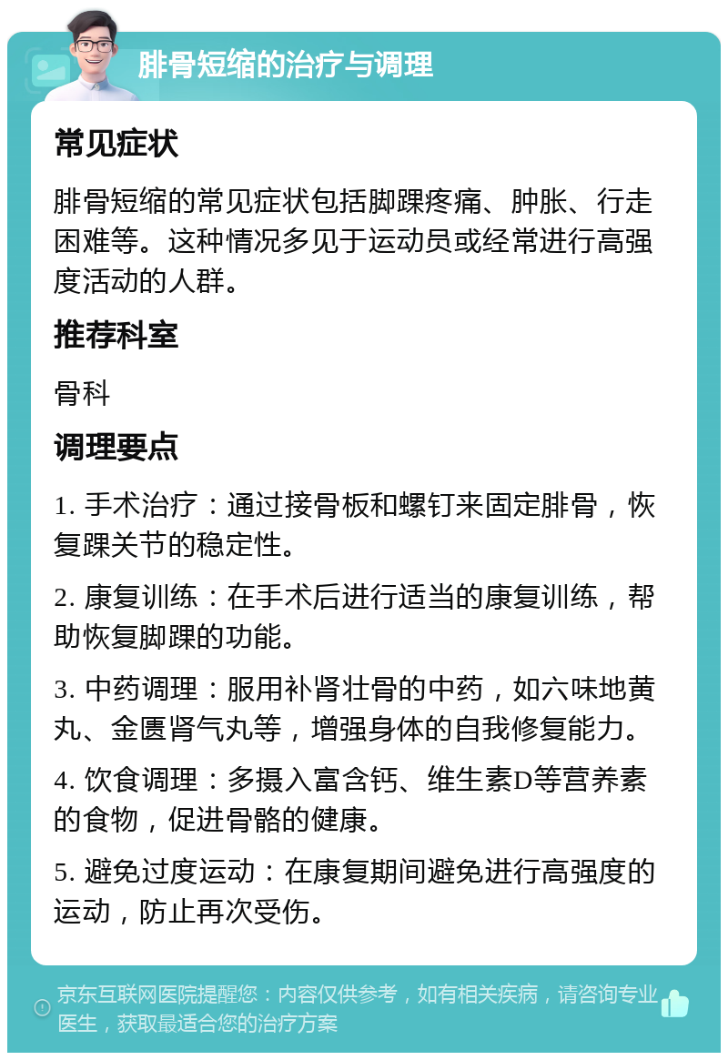 腓骨短缩的治疗与调理 常见症状 腓骨短缩的常见症状包括脚踝疼痛、肿胀、行走困难等。这种情况多见于运动员或经常进行高强度活动的人群。 推荐科室 骨科 调理要点 1. 手术治疗：通过接骨板和螺钉来固定腓骨，恢复踝关节的稳定性。 2. 康复训练：在手术后进行适当的康复训练，帮助恢复脚踝的功能。 3. 中药调理：服用补肾壮骨的中药，如六味地黄丸、金匮肾气丸等，增强身体的自我修复能力。 4. 饮食调理：多摄入富含钙、维生素D等营养素的食物，促进骨骼的健康。 5. 避免过度运动：在康复期间避免进行高强度的运动，防止再次受伤。