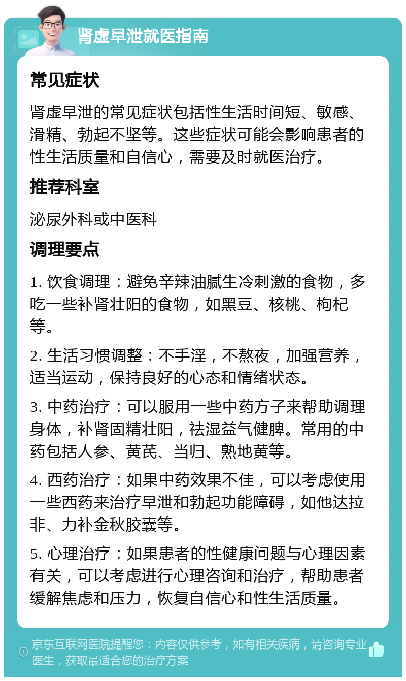 肾虚早泄就医指南 常见症状 肾虚早泄的常见症状包括性生活时间短、敏感、滑精、勃起不坚等。这些症状可能会影响患者的性生活质量和自信心，需要及时就医治疗。 推荐科室 泌尿外科或中医科 调理要点 1. 饮食调理：避免辛辣油腻生冷刺激的食物，多吃一些补肾壮阳的食物，如黑豆、核桃、枸杞等。 2. 生活习惯调整：不手淫，不熬夜，加强营养，适当运动，保持良好的心态和情绪状态。 3. 中药治疗：可以服用一些中药方子来帮助调理身体，补肾固精壮阳，祛湿益气健脾。常用的中药包括人参、黄芪、当归、熟地黄等。 4. 西药治疗：如果中药效果不佳，可以考虑使用一些西药来治疗早泄和勃起功能障碍，如他达拉非、力补金秋胶囊等。 5. 心理治疗：如果患者的性健康问题与心理因素有关，可以考虑进行心理咨询和治疗，帮助患者缓解焦虑和压力，恢复自信心和性生活质量。