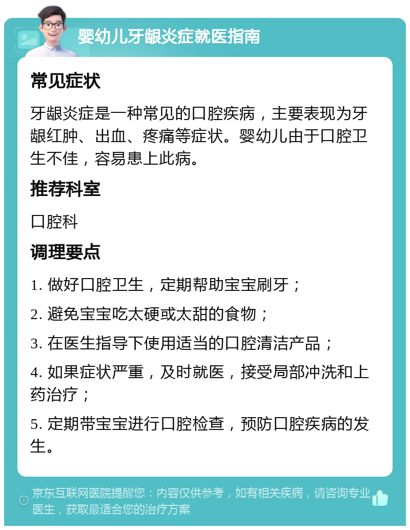 婴幼儿牙龈炎症就医指南 常见症状 牙龈炎症是一种常见的口腔疾病，主要表现为牙龈红肿、出血、疼痛等症状。婴幼儿由于口腔卫生不佳，容易患上此病。 推荐科室 口腔科 调理要点 1. 做好口腔卫生，定期帮助宝宝刷牙； 2. 避免宝宝吃太硬或太甜的食物； 3. 在医生指导下使用适当的口腔清洁产品； 4. 如果症状严重，及时就医，接受局部冲洗和上药治疗； 5. 定期带宝宝进行口腔检查，预防口腔疾病的发生。