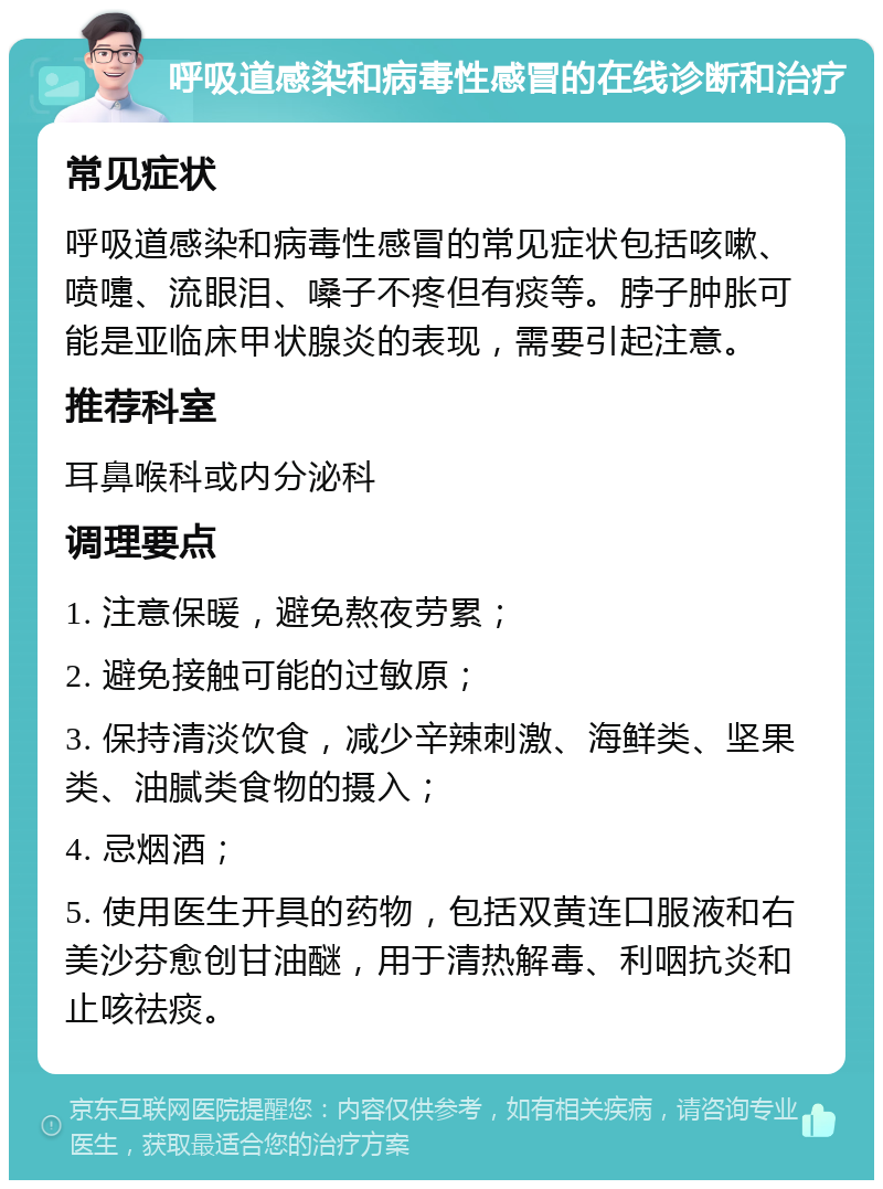 呼吸道感染和病毒性感冒的在线诊断和治疗 常见症状 呼吸道感染和病毒性感冒的常见症状包括咳嗽、喷嚏、流眼泪、嗓子不疼但有痰等。脖子肿胀可能是亚临床甲状腺炎的表现，需要引起注意。 推荐科室 耳鼻喉科或内分泌科 调理要点 1. 注意保暖，避免熬夜劳累； 2. 避免接触可能的过敏原； 3. 保持清淡饮食，减少辛辣刺激、海鲜类、坚果类、油腻类食物的摄入； 4. 忌烟酒； 5. 使用医生开具的药物，包括双黄连口服液和右美沙芬愈创甘油醚，用于清热解毒、利咽抗炎和止咳祛痰。