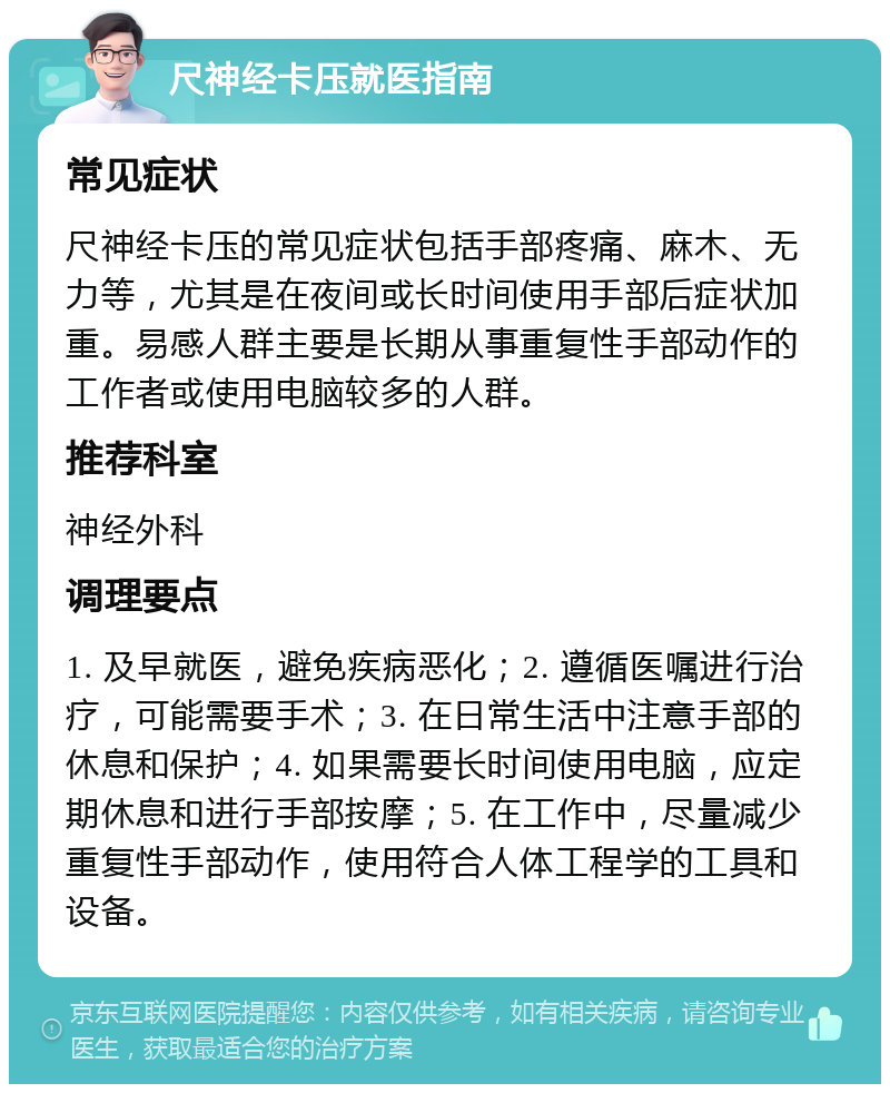 尺神经卡压就医指南 常见症状 尺神经卡压的常见症状包括手部疼痛、麻木、无力等，尤其是在夜间或长时间使用手部后症状加重。易感人群主要是长期从事重复性手部动作的工作者或使用电脑较多的人群。 推荐科室 神经外科 调理要点 1. 及早就医，避免疾病恶化；2. 遵循医嘱进行治疗，可能需要手术；3. 在日常生活中注意手部的休息和保护；4. 如果需要长时间使用电脑，应定期休息和进行手部按摩；5. 在工作中，尽量减少重复性手部动作，使用符合人体工程学的工具和设备。