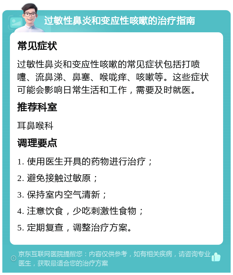 过敏性鼻炎和变应性咳嗽的治疗指南 常见症状 过敏性鼻炎和变应性咳嗽的常见症状包括打喷嚏、流鼻涕、鼻塞、喉咙痒、咳嗽等。这些症状可能会影响日常生活和工作，需要及时就医。 推荐科室 耳鼻喉科 调理要点 1. 使用医生开具的药物进行治疗； 2. 避免接触过敏原； 3. 保持室内空气清新； 4. 注意饮食，少吃刺激性食物； 5. 定期复查，调整治疗方案。