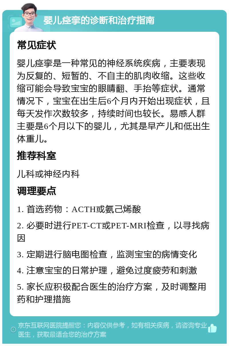 婴儿痉挛的诊断和治疗指南 常见症状 婴儿痉挛是一种常见的神经系统疾病，主要表现为反复的、短暂的、不自主的肌肉收缩。这些收缩可能会导致宝宝的眼睛翻、手抬等症状。通常情况下，宝宝在出生后6个月内开始出现症状，且每天发作次数较多，持续时间也较长。易感人群主要是6个月以下的婴儿，尤其是早产儿和低出生体重儿。 推荐科室 儿科或神经内科 调理要点 1. 首选药物：ACTH或氨己烯酸 2. 必要时进行PET-CT或PET-MRI检查，以寻找病因 3. 定期进行脑电图检查，监测宝宝的病情变化 4. 注意宝宝的日常护理，避免过度疲劳和刺激 5. 家长应积极配合医生的治疗方案，及时调整用药和护理措施