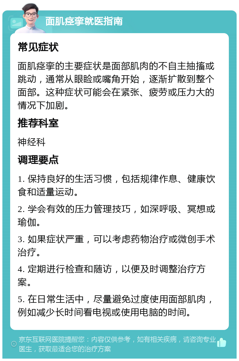 面肌痉挛就医指南 常见症状 面肌痉挛的主要症状是面部肌肉的不自主抽搐或跳动，通常从眼睑或嘴角开始，逐渐扩散到整个面部。这种症状可能会在紧张、疲劳或压力大的情况下加剧。 推荐科室 神经科 调理要点 1. 保持良好的生活习惯，包括规律作息、健康饮食和适量运动。 2. 学会有效的压力管理技巧，如深呼吸、冥想或瑜伽。 3. 如果症状严重，可以考虑药物治疗或微创手术治疗。 4. 定期进行检查和随访，以便及时调整治疗方案。 5. 在日常生活中，尽量避免过度使用面部肌肉，例如减少长时间看电视或使用电脑的时间。