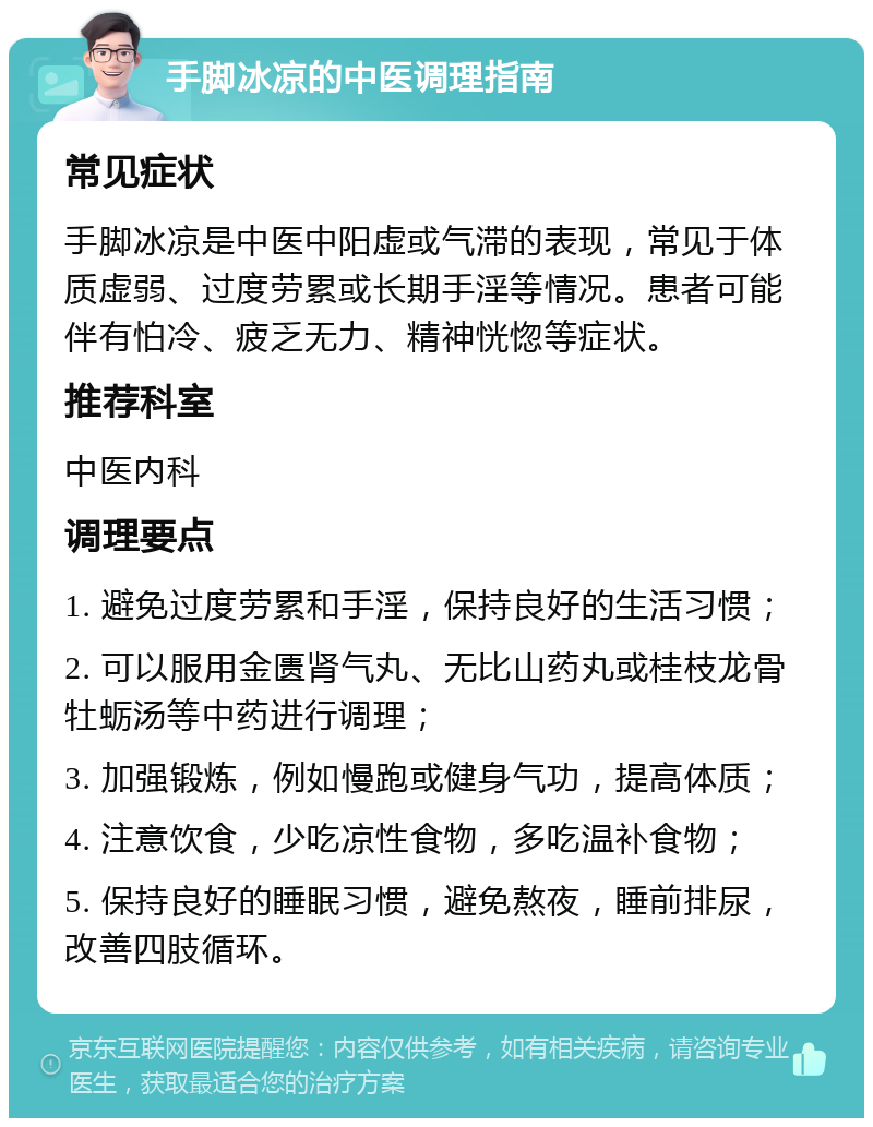 手脚冰凉的中医调理指南 常见症状 手脚冰凉是中医中阳虚或气滞的表现，常见于体质虚弱、过度劳累或长期手淫等情况。患者可能伴有怕冷、疲乏无力、精神恍惚等症状。 推荐科室 中医内科 调理要点 1. 避免过度劳累和手淫，保持良好的生活习惯； 2. 可以服用金匮肾气丸、无比山药丸或桂枝龙骨牡蛎汤等中药进行调理； 3. 加强锻炼，例如慢跑或健身气功，提高体质； 4. 注意饮食，少吃凉性食物，多吃温补食物； 5. 保持良好的睡眠习惯，避免熬夜，睡前排尿，改善四肢循环。