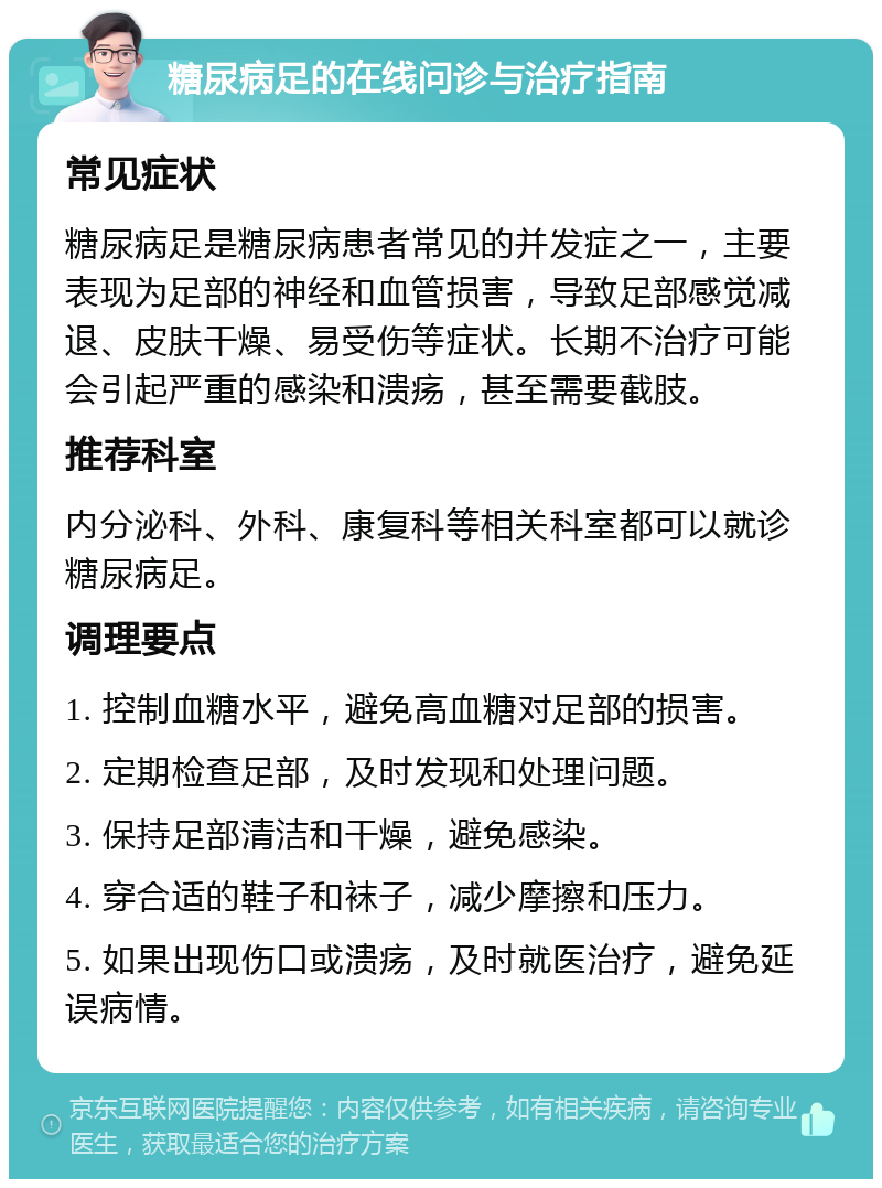 糖尿病足的在线问诊与治疗指南 常见症状 糖尿病足是糖尿病患者常见的并发症之一，主要表现为足部的神经和血管损害，导致足部感觉减退、皮肤干燥、易受伤等症状。长期不治疗可能会引起严重的感染和溃疡，甚至需要截肢。 推荐科室 内分泌科、外科、康复科等相关科室都可以就诊糖尿病足。 调理要点 1. 控制血糖水平，避免高血糖对足部的损害。 2. 定期检查足部，及时发现和处理问题。 3. 保持足部清洁和干燥，避免感染。 4. 穿合适的鞋子和袜子，减少摩擦和压力。 5. 如果出现伤口或溃疡，及时就医治疗，避免延误病情。