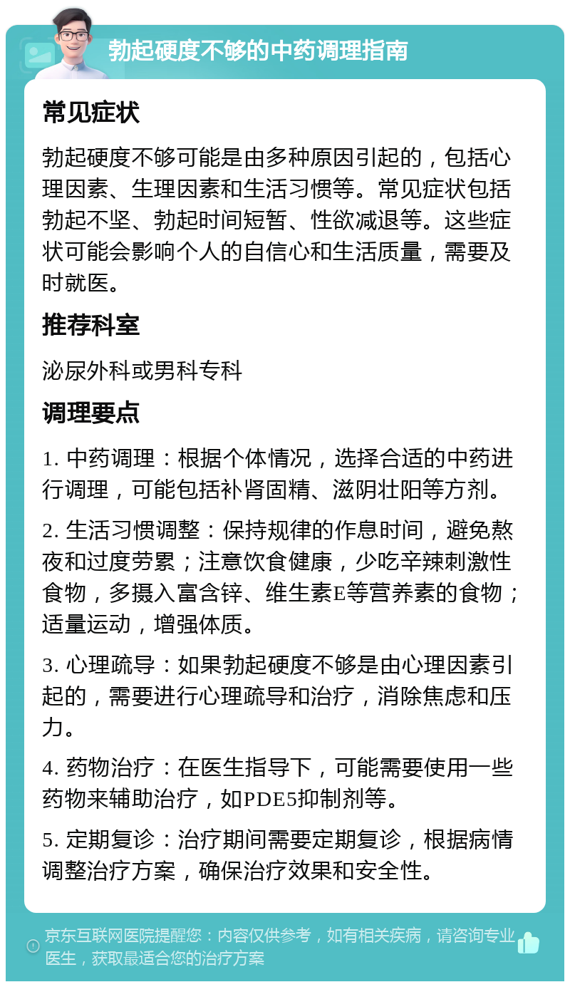 勃起硬度不够的中药调理指南 常见症状 勃起硬度不够可能是由多种原因引起的，包括心理因素、生理因素和生活习惯等。常见症状包括勃起不坚、勃起时间短暂、性欲减退等。这些症状可能会影响个人的自信心和生活质量，需要及时就医。 推荐科室 泌尿外科或男科专科 调理要点 1. 中药调理：根据个体情况，选择合适的中药进行调理，可能包括补肾固精、滋阴壮阳等方剂。 2. 生活习惯调整：保持规律的作息时间，避免熬夜和过度劳累；注意饮食健康，少吃辛辣刺激性食物，多摄入富含锌、维生素E等营养素的食物；适量运动，增强体质。 3. 心理疏导：如果勃起硬度不够是由心理因素引起的，需要进行心理疏导和治疗，消除焦虑和压力。 4. 药物治疗：在医生指导下，可能需要使用一些药物来辅助治疗，如PDE5抑制剂等。 5. 定期复诊：治疗期间需要定期复诊，根据病情调整治疗方案，确保治疗效果和安全性。