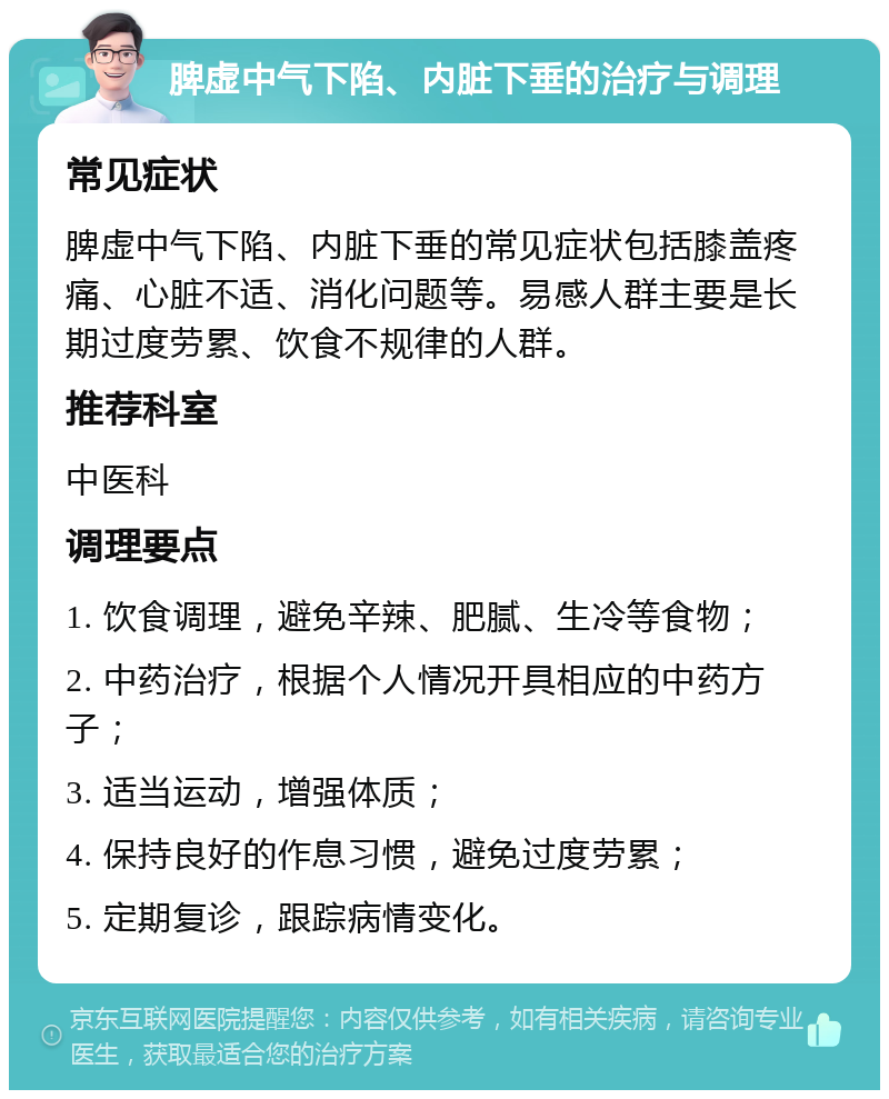 脾虚中气下陷、内脏下垂的治疗与调理 常见症状 脾虚中气下陷、内脏下垂的常见症状包括膝盖疼痛、心脏不适、消化问题等。易感人群主要是长期过度劳累、饮食不规律的人群。 推荐科室 中医科 调理要点 1. 饮食调理，避免辛辣、肥腻、生冷等食物； 2. 中药治疗，根据个人情况开具相应的中药方子； 3. 适当运动，增强体质； 4. 保持良好的作息习惯，避免过度劳累； 5. 定期复诊，跟踪病情变化。