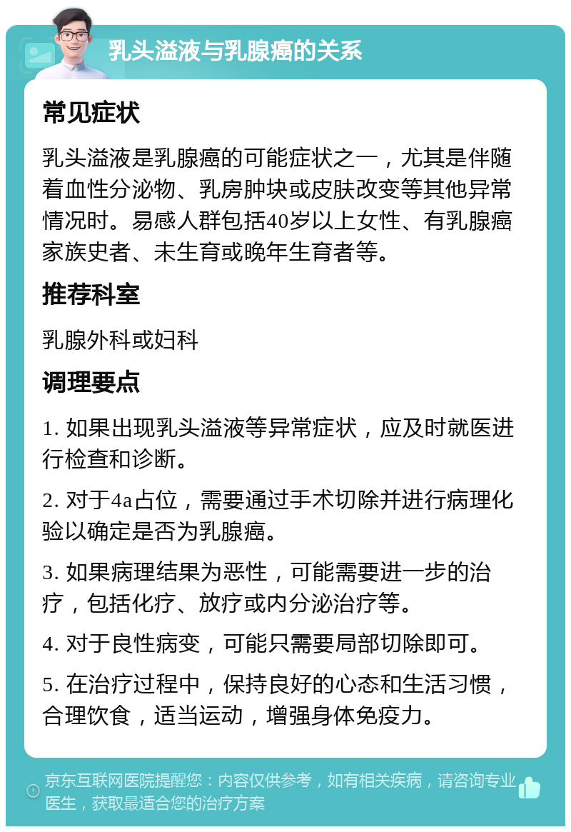 乳头溢液与乳腺癌的关系 常见症状 乳头溢液是乳腺癌的可能症状之一，尤其是伴随着血性分泌物、乳房肿块或皮肤改变等其他异常情况时。易感人群包括40岁以上女性、有乳腺癌家族史者、未生育或晚年生育者等。 推荐科室 乳腺外科或妇科 调理要点 1. 如果出现乳头溢液等异常症状，应及时就医进行检查和诊断。 2. 对于4a占位，需要通过手术切除并进行病理化验以确定是否为乳腺癌。 3. 如果病理结果为恶性，可能需要进一步的治疗，包括化疗、放疗或内分泌治疗等。 4. 对于良性病变，可能只需要局部切除即可。 5. 在治疗过程中，保持良好的心态和生活习惯，合理饮食，适当运动，增强身体免疫力。