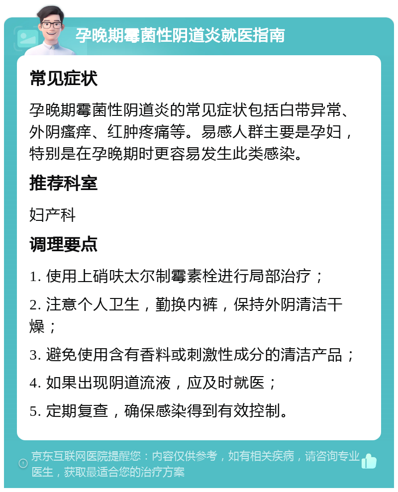 孕晚期霉菌性阴道炎就医指南 常见症状 孕晚期霉菌性阴道炎的常见症状包括白带异常、外阴瘙痒、红肿疼痛等。易感人群主要是孕妇，特别是在孕晚期时更容易发生此类感染。 推荐科室 妇产科 调理要点 1. 使用上硝呋太尔制霉素栓进行局部治疗； 2. 注意个人卫生，勤换内裤，保持外阴清洁干燥； 3. 避免使用含有香料或刺激性成分的清洁产品； 4. 如果出现阴道流液，应及时就医； 5. 定期复查，确保感染得到有效控制。