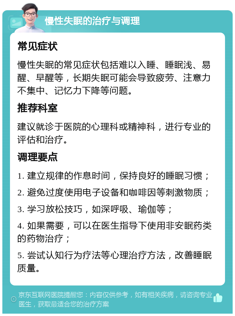 慢性失眠的治疗与调理 常见症状 慢性失眠的常见症状包括难以入睡、睡眠浅、易醒、早醒等，长期失眠可能会导致疲劳、注意力不集中、记忆力下降等问题。 推荐科室 建议就诊于医院的心理科或精神科，进行专业的评估和治疗。 调理要点 1. 建立规律的作息时间，保持良好的睡眠习惯； 2. 避免过度使用电子设备和咖啡因等刺激物质； 3. 学习放松技巧，如深呼吸、瑜伽等； 4. 如果需要，可以在医生指导下使用非安眠药类的药物治疗； 5. 尝试认知行为疗法等心理治疗方法，改善睡眠质量。