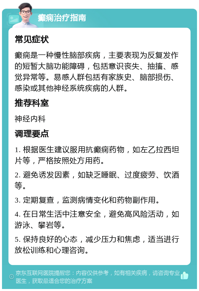 癫痫治疗指南 常见症状 癫痫是一种慢性脑部疾病，主要表现为反复发作的短暂大脑功能障碍，包括意识丧失、抽搐、感觉异常等。易感人群包括有家族史、脑部损伤、感染或其他神经系统疾病的人群。 推荐科室 神经内科 调理要点 1. 根据医生建议服用抗癫痫药物，如左乙拉西坦片等，严格按照处方用药。 2. 避免诱发因素，如缺乏睡眠、过度疲劳、饮酒等。 3. 定期复查，监测病情变化和药物副作用。 4. 在日常生活中注意安全，避免高风险活动，如游泳、攀岩等。 5. 保持良好的心态，减少压力和焦虑，适当进行放松训练和心理咨询。