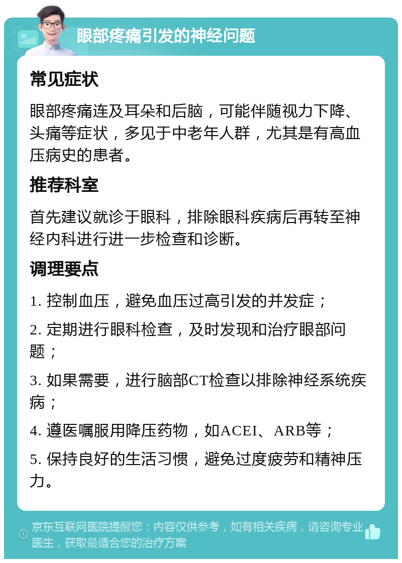 眼部疼痛引发的神经问题 常见症状 眼部疼痛连及耳朵和后脑，可能伴随视力下降、头痛等症状，多见于中老年人群，尤其是有高血压病史的患者。 推荐科室 首先建议就诊于眼科，排除眼科疾病后再转至神经内科进行进一步检查和诊断。 调理要点 1. 控制血压，避免血压过高引发的并发症； 2. 定期进行眼科检查，及时发现和治疗眼部问题； 3. 如果需要，进行脑部CT检查以排除神经系统疾病； 4. 遵医嘱服用降压药物，如ACEI、ARB等； 5. 保持良好的生活习惯，避免过度疲劳和精神压力。