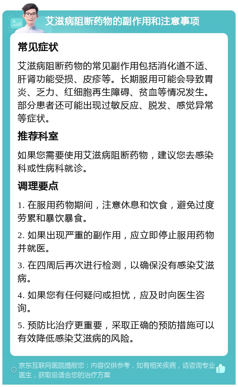 艾滋病阻断药物的副作用和注意事项 常见症状 艾滋病阻断药物的常见副作用包括消化道不适、肝肾功能受损、皮疹等。长期服用可能会导致胃炎、乏力、红细胞再生障碍、贫血等情况发生。部分患者还可能出现过敏反应、脱发、感觉异常等症状。 推荐科室 如果您需要使用艾滋病阻断药物，建议您去感染科或性病科就诊。 调理要点 1. 在服用药物期间，注意休息和饮食，避免过度劳累和暴饮暴食。 2. 如果出现严重的副作用，应立即停止服用药物并就医。 3. 在四周后再次进行检测，以确保没有感染艾滋病。 4. 如果您有任何疑问或担忧，应及时向医生咨询。 5. 预防比治疗更重要，采取正确的预防措施可以有效降低感染艾滋病的风险。