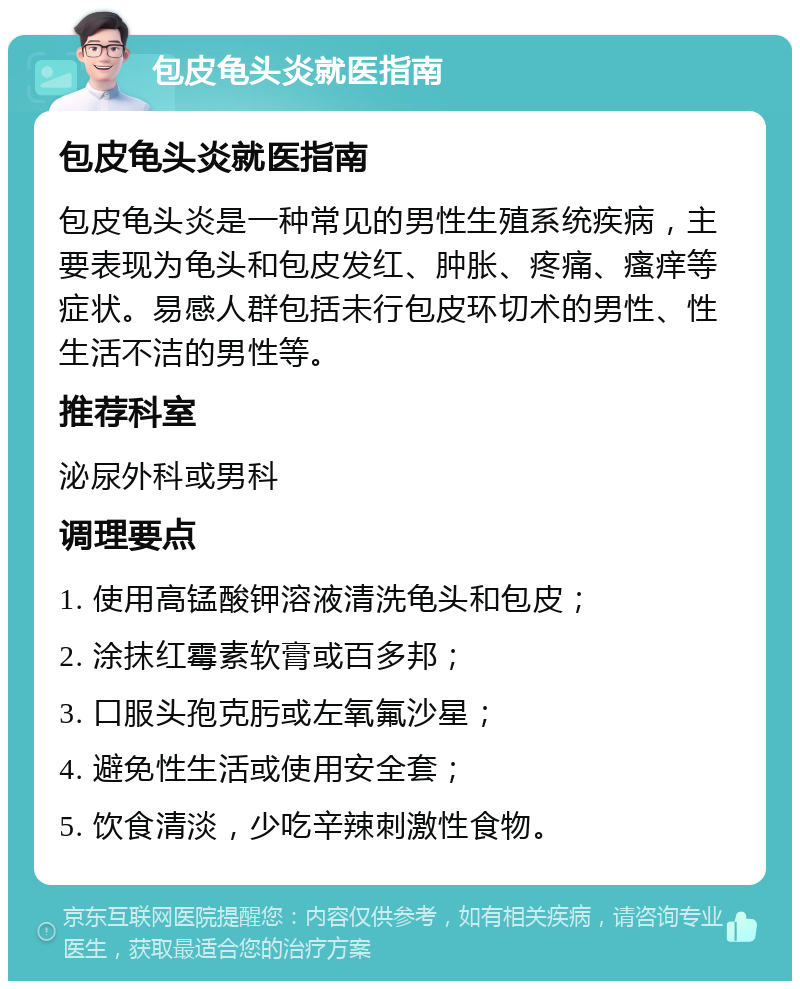 包皮龟头炎就医指南 包皮龟头炎就医指南 包皮龟头炎是一种常见的男性生殖系统疾病，主要表现为龟头和包皮发红、肿胀、疼痛、瘙痒等症状。易感人群包括未行包皮环切术的男性、性生活不洁的男性等。 推荐科室 泌尿外科或男科 调理要点 1. 使用高锰酸钾溶液清洗龟头和包皮； 2. 涂抹红霉素软膏或百多邦； 3. 口服头孢克肟或左氧氟沙星； 4. 避免性生活或使用安全套； 5. 饮食清淡，少吃辛辣刺激性食物。