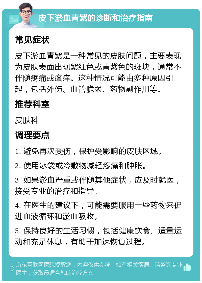 皮下淤血青紫的诊断和治疗指南 常见症状 皮下淤血青紫是一种常见的皮肤问题，主要表现为皮肤表面出现紫红色或青紫色的斑块，通常不伴随疼痛或瘙痒。这种情况可能由多种原因引起，包括外伤、血管脆弱、药物副作用等。 推荐科室 皮肤科 调理要点 1. 避免再次受伤，保护受影响的皮肤区域。 2. 使用冰袋或冷敷物减轻疼痛和肿胀。 3. 如果淤血严重或伴随其他症状，应及时就医，接受专业的治疗和指导。 4. 在医生的建议下，可能需要服用一些药物来促进血液循环和淤血吸收。 5. 保持良好的生活习惯，包括健康饮食、适量运动和充足休息，有助于加速恢复过程。