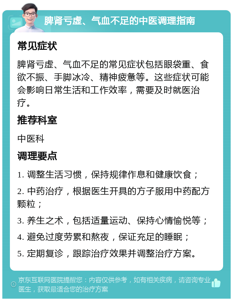 脾肾亏虚、气血不足的中医调理指南 常见症状 脾肾亏虚、气血不足的常见症状包括眼袋重、食欲不振、手脚冰冷、精神疲惫等。这些症状可能会影响日常生活和工作效率，需要及时就医治疗。 推荐科室 中医科 调理要点 1. 调整生活习惯，保持规律作息和健康饮食； 2. 中药治疗，根据医生开具的方子服用中药配方颗粒； 3. 养生之术，包括适量运动、保持心情愉悦等； 4. 避免过度劳累和熬夜，保证充足的睡眠； 5. 定期复诊，跟踪治疗效果并调整治疗方案。