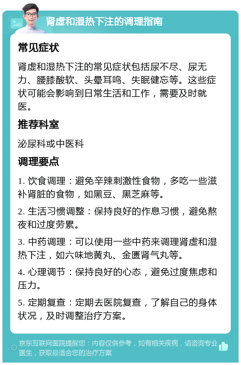 肾虚和湿热下注的调理指南 常见症状 肾虚和湿热下注的常见症状包括尿不尽、尿无力、腰膝酸软、头晕耳鸣、失眠健忘等。这些症状可能会影响到日常生活和工作，需要及时就医。 推荐科室 泌尿科或中医科 调理要点 1. 饮食调理：避免辛辣刺激性食物，多吃一些滋补肾脏的食物，如黑豆、黑芝麻等。 2. 生活习惯调整：保持良好的作息习惯，避免熬夜和过度劳累。 3. 中药调理：可以使用一些中药来调理肾虚和湿热下注，如六味地黄丸、金匮肾气丸等。 4. 心理调节：保持良好的心态，避免过度焦虑和压力。 5. 定期复查：定期去医院复查，了解自己的身体状况，及时调整治疗方案。