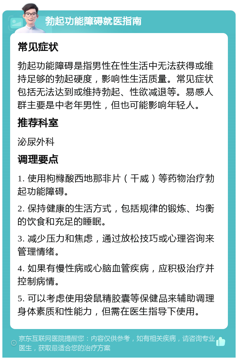 勃起功能障碍就医指南 常见症状 勃起功能障碍是指男性在性生活中无法获得或维持足够的勃起硬度，影响性生活质量。常见症状包括无法达到或维持勃起、性欲减退等。易感人群主要是中老年男性，但也可能影响年轻人。 推荐科室 泌尿外科 调理要点 1. 使用枸橼酸西地那非片（千威）等药物治疗勃起功能障碍。 2. 保持健康的生活方式，包括规律的锻炼、均衡的饮食和充足的睡眠。 3. 减少压力和焦虑，通过放松技巧或心理咨询来管理情绪。 4. 如果有慢性病或心脑血管疾病，应积极治疗并控制病情。 5. 可以考虑使用袋鼠精胶囊等保健品来辅助调理身体素质和性能力，但需在医生指导下使用。