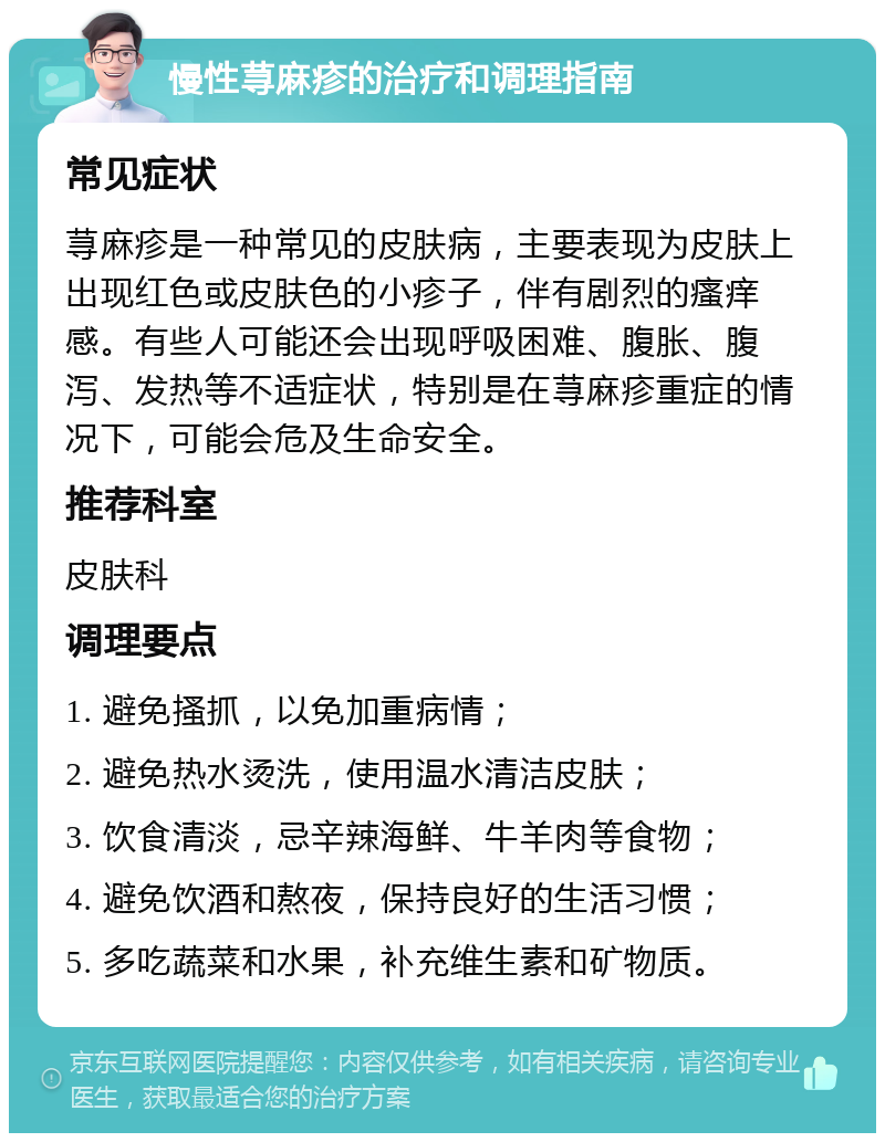 慢性荨麻疹的治疗和调理指南 常见症状 荨麻疹是一种常见的皮肤病，主要表现为皮肤上出现红色或皮肤色的小疹子，伴有剧烈的瘙痒感。有些人可能还会出现呼吸困难、腹胀、腹泻、发热等不适症状，特别是在荨麻疹重症的情况下，可能会危及生命安全。 推荐科室 皮肤科 调理要点 1. 避免搔抓，以免加重病情； 2. 避免热水烫洗，使用温水清洁皮肤； 3. 饮食清淡，忌辛辣海鲜、牛羊肉等食物； 4. 避免饮酒和熬夜，保持良好的生活习惯； 5. 多吃蔬菜和水果，补充维生素和矿物质。