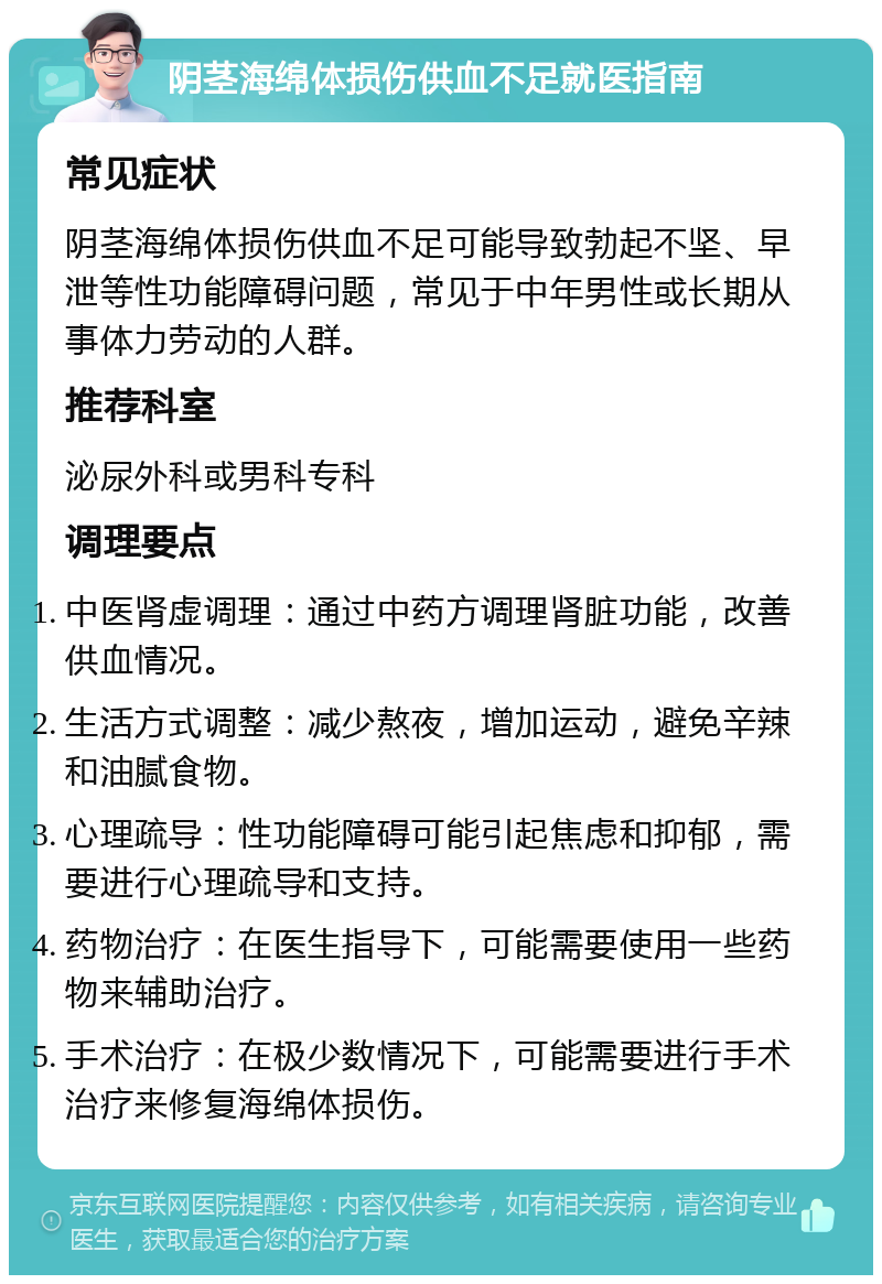 阴茎海绵体损伤供血不足就医指南 常见症状 阴茎海绵体损伤供血不足可能导致勃起不坚、早泄等性功能障碍问题，常见于中年男性或长期从事体力劳动的人群。 推荐科室 泌尿外科或男科专科 调理要点 中医肾虚调理：通过中药方调理肾脏功能，改善供血情况。 生活方式调整：减少熬夜，增加运动，避免辛辣和油腻食物。 心理疏导：性功能障碍可能引起焦虑和抑郁，需要进行心理疏导和支持。 药物治疗：在医生指导下，可能需要使用一些药物来辅助治疗。 手术治疗：在极少数情况下，可能需要进行手术治疗来修复海绵体损伤。