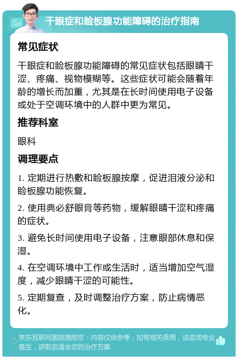 干眼症和睑板腺功能障碍的治疗指南 常见症状 干眼症和睑板腺功能障碍的常见症状包括眼睛干涩、疼痛、视物模糊等。这些症状可能会随着年龄的增长而加重，尤其是在长时间使用电子设备或处于空调环境中的人群中更为常见。 推荐科室 眼科 调理要点 1. 定期进行热敷和睑板腺按摩，促进泪液分泌和睑板腺功能恢复。 2. 使用典必舒眼膏等药物，缓解眼睛干涩和疼痛的症状。 3. 避免长时间使用电子设备，注意眼部休息和保湿。 4. 在空调环境中工作或生活时，适当增加空气湿度，减少眼睛干涩的可能性。 5. 定期复查，及时调整治疗方案，防止病情恶化。