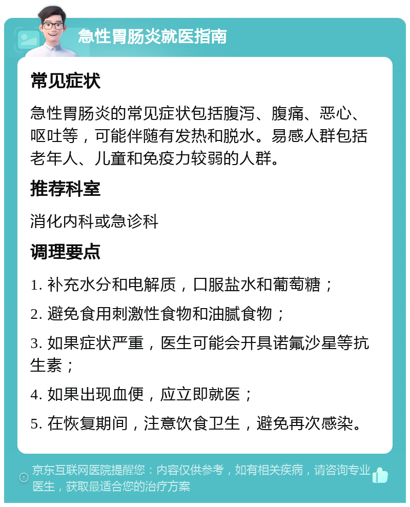 急性胃肠炎就医指南 常见症状 急性胃肠炎的常见症状包括腹泻、腹痛、恶心、呕吐等，可能伴随有发热和脱水。易感人群包括老年人、儿童和免疫力较弱的人群。 推荐科室 消化内科或急诊科 调理要点 1. 补充水分和电解质，口服盐水和葡萄糖； 2. 避免食用刺激性食物和油腻食物； 3. 如果症状严重，医生可能会开具诺氟沙星等抗生素； 4. 如果出现血便，应立即就医； 5. 在恢复期间，注意饮食卫生，避免再次感染。