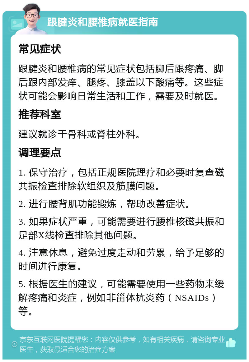 跟腱炎和腰椎病就医指南 常见症状 跟腱炎和腰椎病的常见症状包括脚后跟疼痛、脚后跟内部发痒、腿疼、膝盖以下酸痛等。这些症状可能会影响日常生活和工作，需要及时就医。 推荐科室 建议就诊于骨科或脊柱外科。 调理要点 1. 保守治疗，包括正规医院理疗和必要时复查磁共振检查排除软组织及筋膜问题。 2. 进行腰背肌功能锻炼，帮助改善症状。 3. 如果症状严重，可能需要进行腰椎核磁共振和足部X线检查排除其他问题。 4. 注意休息，避免过度走动和劳累，给予足够的时间进行康复。 5. 根据医生的建议，可能需要使用一些药物来缓解疼痛和炎症，例如非甾体抗炎药（NSAIDs）等。