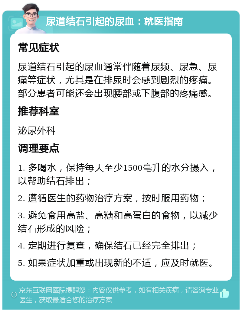 尿道结石引起的尿血：就医指南 常见症状 尿道结石引起的尿血通常伴随着尿频、尿急、尿痛等症状，尤其是在排尿时会感到剧烈的疼痛。部分患者可能还会出现腰部或下腹部的疼痛感。 推荐科室 泌尿外科 调理要点 1. 多喝水，保持每天至少1500毫升的水分摄入，以帮助结石排出； 2. 遵循医生的药物治疗方案，按时服用药物； 3. 避免食用高盐、高糖和高蛋白的食物，以减少结石形成的风险； 4. 定期进行复查，确保结石已经完全排出； 5. 如果症状加重或出现新的不适，应及时就医。