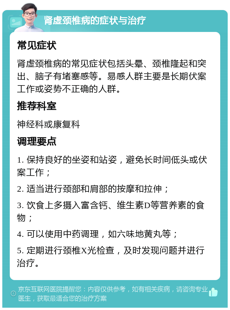 肾虚颈椎病的症状与治疗 常见症状 肾虚颈椎病的常见症状包括头晕、颈椎隆起和突出、脑子有堵塞感等。易感人群主要是长期伏案工作或姿势不正确的人群。 推荐科室 神经科或康复科 调理要点 1. 保持良好的坐姿和站姿，避免长时间低头或伏案工作； 2. 适当进行颈部和肩部的按摩和拉伸； 3. 饮食上多摄入富含钙、维生素D等营养素的食物； 4. 可以使用中药调理，如六味地黄丸等； 5. 定期进行颈椎X光检查，及时发现问题并进行治疗。