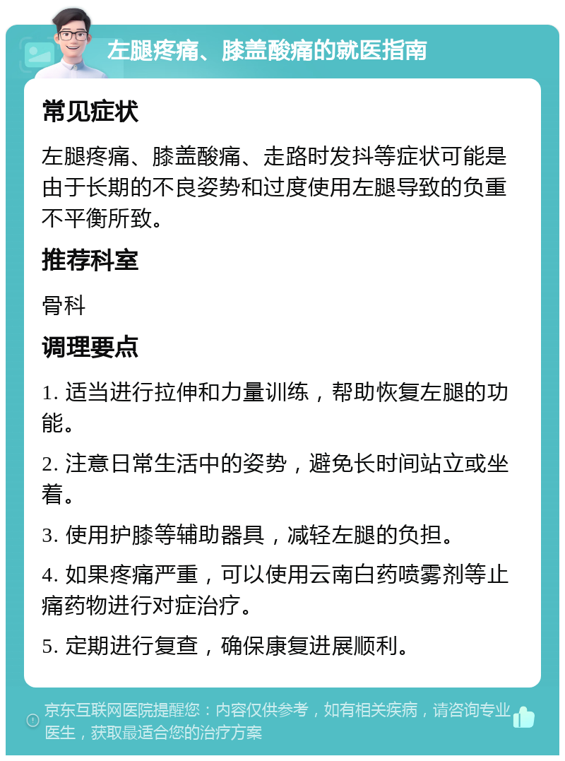 左腿疼痛、膝盖酸痛的就医指南 常见症状 左腿疼痛、膝盖酸痛、走路时发抖等症状可能是由于长期的不良姿势和过度使用左腿导致的负重不平衡所致。 推荐科室 骨科 调理要点 1. 适当进行拉伸和力量训练，帮助恢复左腿的功能。 2. 注意日常生活中的姿势，避免长时间站立或坐着。 3. 使用护膝等辅助器具，减轻左腿的负担。 4. 如果疼痛严重，可以使用云南白药喷雾剂等止痛药物进行对症治疗。 5. 定期进行复查，确保康复进展顺利。