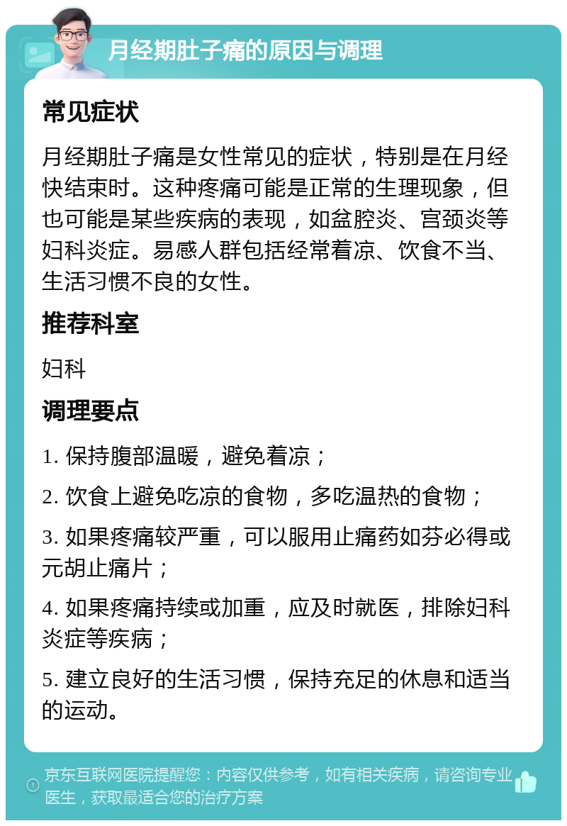 月经期肚子痛的原因与调理 常见症状 月经期肚子痛是女性常见的症状，特别是在月经快结束时。这种疼痛可能是正常的生理现象，但也可能是某些疾病的表现，如盆腔炎、宫颈炎等妇科炎症。易感人群包括经常着凉、饮食不当、生活习惯不良的女性。 推荐科室 妇科 调理要点 1. 保持腹部温暖，避免着凉； 2. 饮食上避免吃凉的食物，多吃温热的食物； 3. 如果疼痛较严重，可以服用止痛药如芬必得或元胡止痛片； 4. 如果疼痛持续或加重，应及时就医，排除妇科炎症等疾病； 5. 建立良好的生活习惯，保持充足的休息和适当的运动。