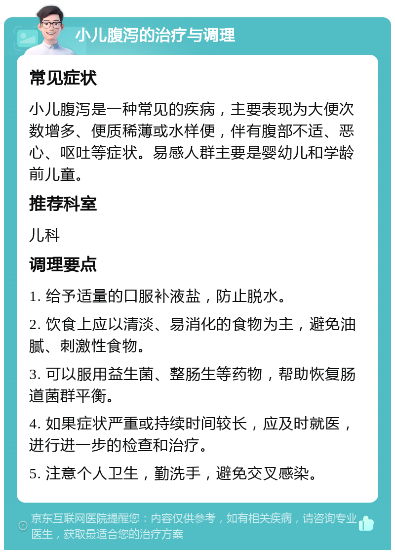 小儿腹泻的治疗与调理 常见症状 小儿腹泻是一种常见的疾病，主要表现为大便次数增多、便质稀薄或水样便，伴有腹部不适、恶心、呕吐等症状。易感人群主要是婴幼儿和学龄前儿童。 推荐科室 儿科 调理要点 1. 给予适量的口服补液盐，防止脱水。 2. 饮食上应以清淡、易消化的食物为主，避免油腻、刺激性食物。 3. 可以服用益生菌、整肠生等药物，帮助恢复肠道菌群平衡。 4. 如果症状严重或持续时间较长，应及时就医，进行进一步的检查和治疗。 5. 注意个人卫生，勤洗手，避免交叉感染。