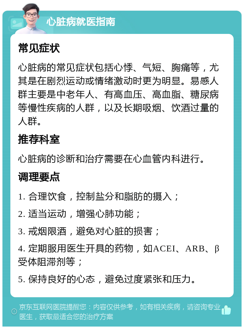 心脏病就医指南 常见症状 心脏病的常见症状包括心悸、气短、胸痛等，尤其是在剧烈运动或情绪激动时更为明显。易感人群主要是中老年人、有高血压、高血脂、糖尿病等慢性疾病的人群，以及长期吸烟、饮酒过量的人群。 推荐科室 心脏病的诊断和治疗需要在心血管内科进行。 调理要点 1. 合理饮食，控制盐分和脂肪的摄入； 2. 适当运动，增强心肺功能； 3. 戒烟限酒，避免对心脏的损害； 4. 定期服用医生开具的药物，如ACEI、ARB、β受体阻滞剂等； 5. 保持良好的心态，避免过度紧张和压力。