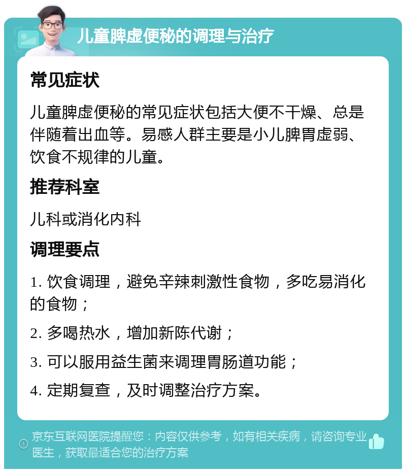 儿童脾虚便秘的调理与治疗 常见症状 儿童脾虚便秘的常见症状包括大便不干燥、总是伴随着出血等。易感人群主要是小儿脾胃虚弱、饮食不规律的儿童。 推荐科室 儿科或消化内科 调理要点 1. 饮食调理，避免辛辣刺激性食物，多吃易消化的食物； 2. 多喝热水，增加新陈代谢； 3. 可以服用益生菌来调理胃肠道功能； 4. 定期复查，及时调整治疗方案。