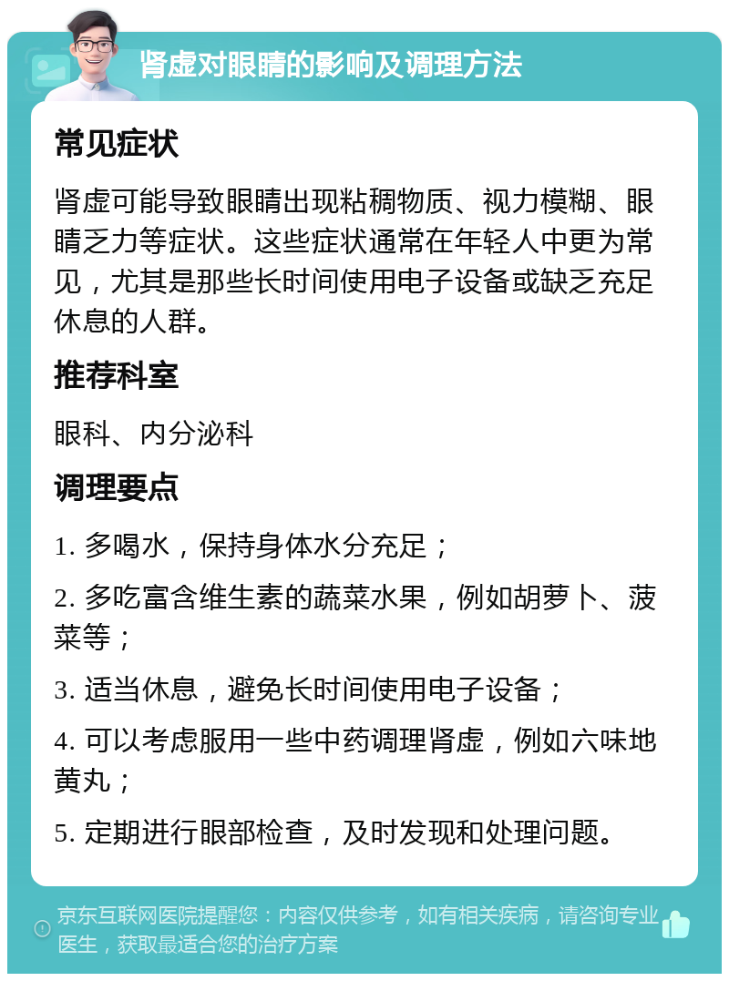 肾虚对眼睛的影响及调理方法 常见症状 肾虚可能导致眼睛出现粘稠物质、视力模糊、眼睛乏力等症状。这些症状通常在年轻人中更为常见，尤其是那些长时间使用电子设备或缺乏充足休息的人群。 推荐科室 眼科、内分泌科 调理要点 1. 多喝水，保持身体水分充足； 2. 多吃富含维生素的蔬菜水果，例如胡萝卜、菠菜等； 3. 适当休息，避免长时间使用电子设备； 4. 可以考虑服用一些中药调理肾虚，例如六味地黄丸； 5. 定期进行眼部检查，及时发现和处理问题。