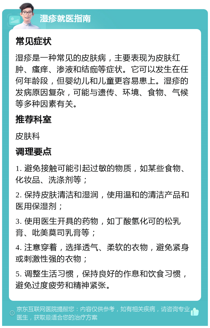 湿疹就医指南 常见症状 湿疹是一种常见的皮肤病，主要表现为皮肤红肿、瘙痒、渗液和结痂等症状。它可以发生在任何年龄段，但婴幼儿和儿童更容易患上。湿疹的发病原因复杂，可能与遗传、环境、食物、气候等多种因素有关。 推荐科室 皮肤科 调理要点 1. 避免接触可能引起过敏的物质，如某些食物、化妆品、洗涤剂等； 2. 保持皮肤清洁和湿润，使用温和的清洁产品和医用保湿剂； 3. 使用医生开具的药物，如丁酸氢化可的松乳膏、吡美莫司乳膏等； 4. 注意穿着，选择透气、柔软的衣物，避免紧身或刺激性强的衣物； 5. 调整生活习惯，保持良好的作息和饮食习惯，避免过度疲劳和精神紧张。