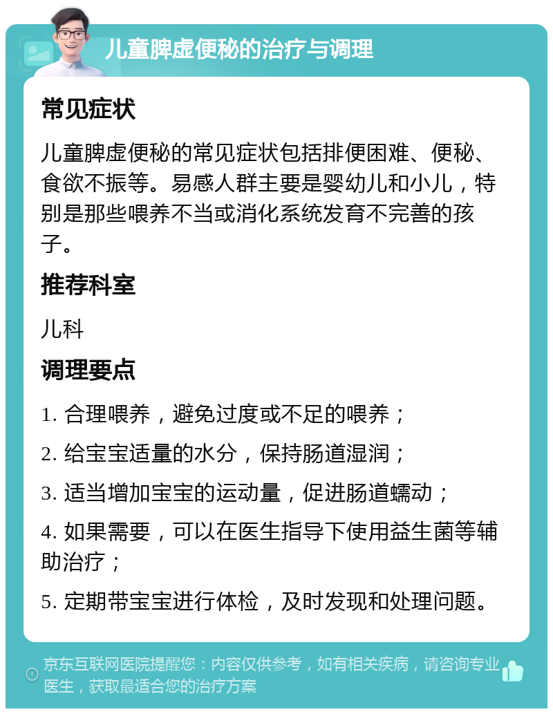 儿童脾虚便秘的治疗与调理 常见症状 儿童脾虚便秘的常见症状包括排便困难、便秘、食欲不振等。易感人群主要是婴幼儿和小儿，特别是那些喂养不当或消化系统发育不完善的孩子。 推荐科室 儿科 调理要点 1. 合理喂养，避免过度或不足的喂养； 2. 给宝宝适量的水分，保持肠道湿润； 3. 适当增加宝宝的运动量，促进肠道蠕动； 4. 如果需要，可以在医生指导下使用益生菌等辅助治疗； 5. 定期带宝宝进行体检，及时发现和处理问题。