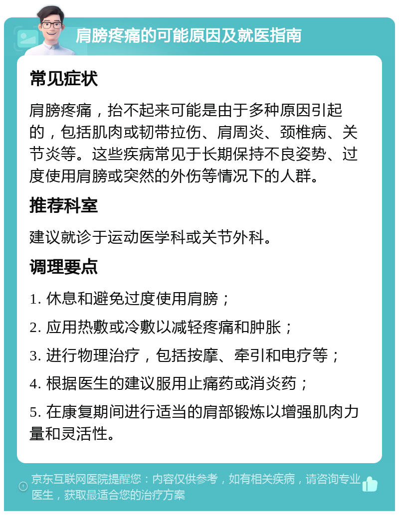 肩膀疼痛的可能原因及就医指南 常见症状 肩膀疼痛，抬不起来可能是由于多种原因引起的，包括肌肉或韧带拉伤、肩周炎、颈椎病、关节炎等。这些疾病常见于长期保持不良姿势、过度使用肩膀或突然的外伤等情况下的人群。 推荐科室 建议就诊于运动医学科或关节外科。 调理要点 1. 休息和避免过度使用肩膀； 2. 应用热敷或冷敷以减轻疼痛和肿胀； 3. 进行物理治疗，包括按摩、牵引和电疗等； 4. 根据医生的建议服用止痛药或消炎药； 5. 在康复期间进行适当的肩部锻炼以增强肌肉力量和灵活性。