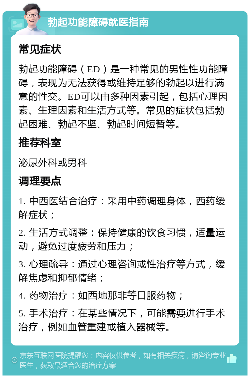 勃起功能障碍就医指南 常见症状 勃起功能障碍（ED）是一种常见的男性性功能障碍，表现为无法获得或维持足够的勃起以进行满意的性交。ED可以由多种因素引起，包括心理因素、生理因素和生活方式等。常见的症状包括勃起困难、勃起不坚、勃起时间短暂等。 推荐科室 泌尿外科或男科 调理要点 1. 中西医结合治疗：采用中药调理身体，西药缓解症状； 2. 生活方式调整：保持健康的饮食习惯，适量运动，避免过度疲劳和压力； 3. 心理疏导：通过心理咨询或性治疗等方式，缓解焦虑和抑郁情绪； 4. 药物治疗：如西地那非等口服药物； 5. 手术治疗：在某些情况下，可能需要进行手术治疗，例如血管重建或植入器械等。