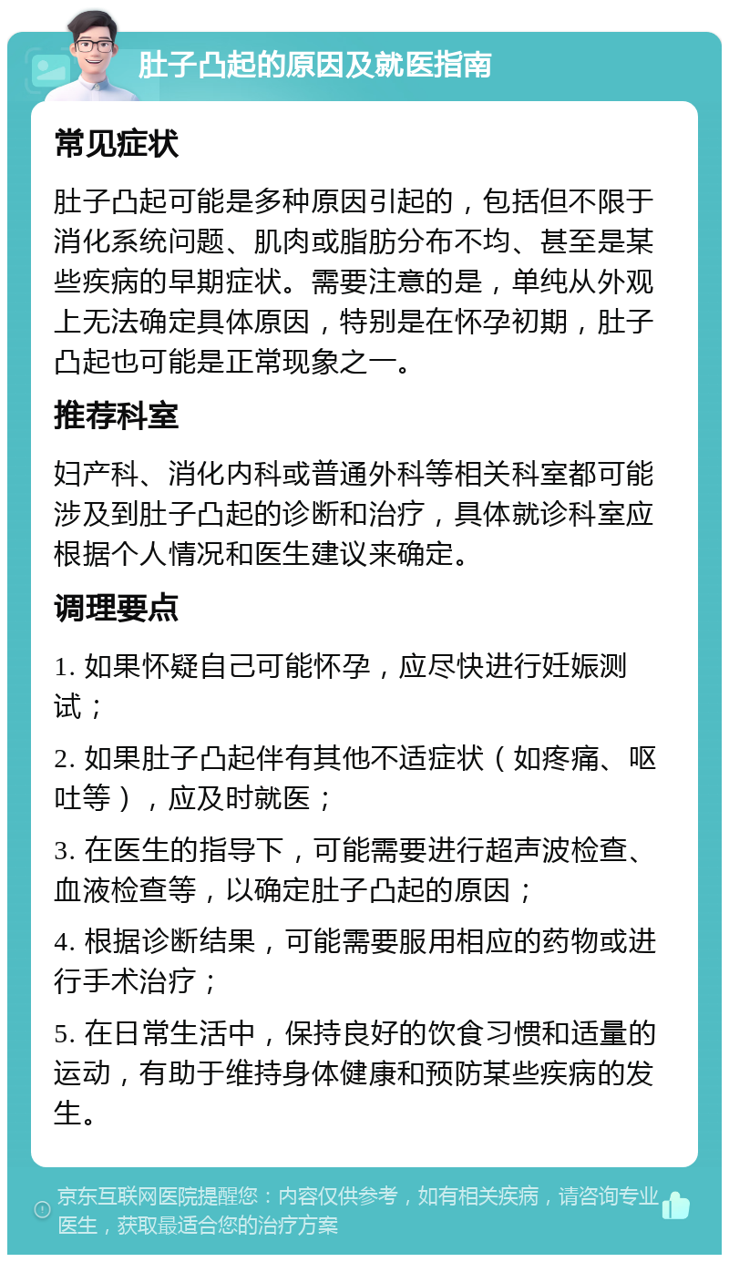 肚子凸起的原因及就医指南 常见症状 肚子凸起可能是多种原因引起的，包括但不限于消化系统问题、肌肉或脂肪分布不均、甚至是某些疾病的早期症状。需要注意的是，单纯从外观上无法确定具体原因，特别是在怀孕初期，肚子凸起也可能是正常现象之一。 推荐科室 妇产科、消化内科或普通外科等相关科室都可能涉及到肚子凸起的诊断和治疗，具体就诊科室应根据个人情况和医生建议来确定。 调理要点 1. 如果怀疑自己可能怀孕，应尽快进行妊娠测试； 2. 如果肚子凸起伴有其他不适症状（如疼痛、呕吐等），应及时就医； 3. 在医生的指导下，可能需要进行超声波检查、血液检查等，以确定肚子凸起的原因； 4. 根据诊断结果，可能需要服用相应的药物或进行手术治疗； 5. 在日常生活中，保持良好的饮食习惯和适量的运动，有助于维持身体健康和预防某些疾病的发生。