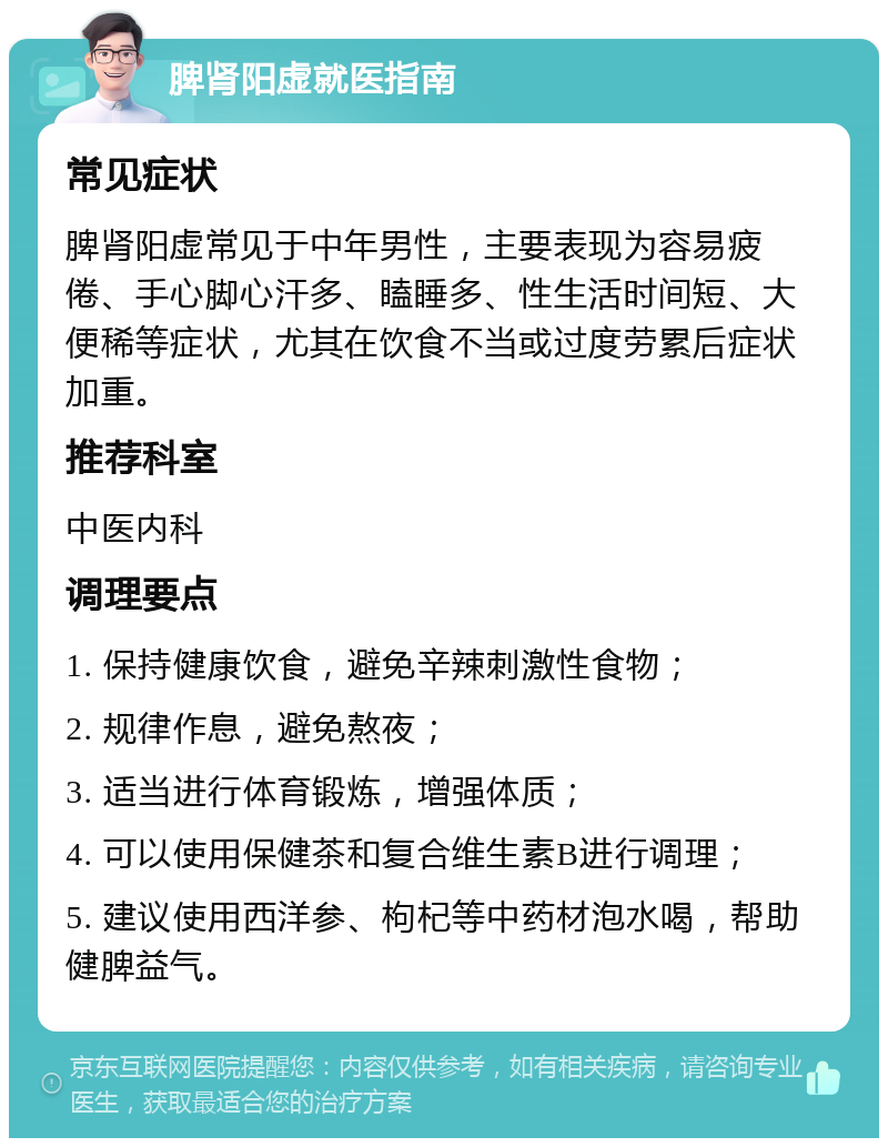 脾肾阳虚就医指南 常见症状 脾肾阳虚常见于中年男性，主要表现为容易疲倦、手心脚心汗多、瞌睡多、性生活时间短、大便稀等症状，尤其在饮食不当或过度劳累后症状加重。 推荐科室 中医内科 调理要点 1. 保持健康饮食，避免辛辣刺激性食物； 2. 规律作息，避免熬夜； 3. 适当进行体育锻炼，增强体质； 4. 可以使用保健茶和复合维生素B进行调理； 5. 建议使用西洋参、枸杞等中药材泡水喝，帮助健脾益气。