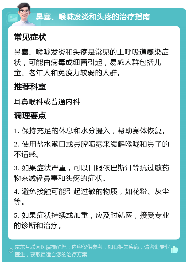 鼻塞、喉咙发炎和头疼的治疗指南 常见症状 鼻塞、喉咙发炎和头疼是常见的上呼吸道感染症状，可能由病毒或细菌引起，易感人群包括儿童、老年人和免疫力较弱的人群。 推荐科室 耳鼻喉科或普通内科 调理要点 1. 保持充足的休息和水分摄入，帮助身体恢复。 2. 使用盐水漱口或鼻腔喷雾来缓解喉咙和鼻子的不适感。 3. 如果症状严重，可以口服依巴斯汀等抗过敏药物来减轻鼻塞和头疼的症状。 4. 避免接触可能引起过敏的物质，如花粉、灰尘等。 5. 如果症状持续或加重，应及时就医，接受专业的诊断和治疗。