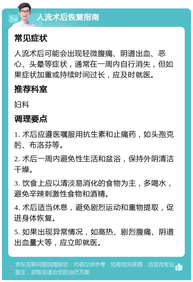 人流术后恢复指南 常见症状 人流术后可能会出现轻微腹痛、阴道出血、恶心、头晕等症状，通常在一周内自行消失，但如果症状加重或持续时间过长，应及时就医。 推荐科室 妇科 调理要点 1. 术后应遵医嘱服用抗生素和止痛药，如头孢克肟、布洛芬等。 2. 术后一周内避免性生活和盆浴，保持外阴清洁干燥。 3. 饮食上应以清淡易消化的食物为主，多喝水，避免辛辣刺激性食物和酒精。 4. 术后适当休息，避免剧烈运动和重物提取，促进身体恢复。 5. 如果出现异常情况，如高热、剧烈腹痛、阴道出血量大等，应立即就医。