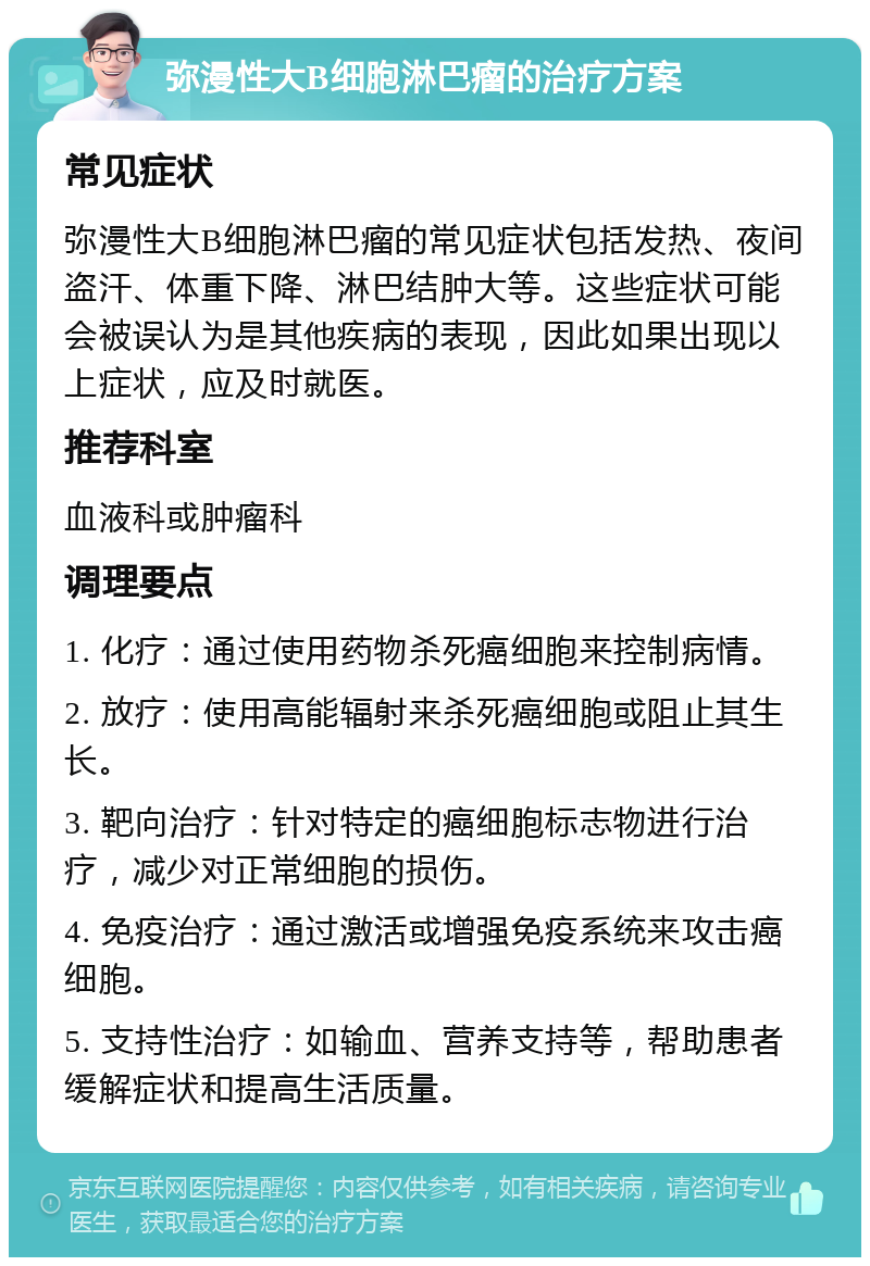 弥漫性大B细胞淋巴瘤的治疗方案 常见症状 弥漫性大B细胞淋巴瘤的常见症状包括发热、夜间盗汗、体重下降、淋巴结肿大等。这些症状可能会被误认为是其他疾病的表现，因此如果出现以上症状，应及时就医。 推荐科室 血液科或肿瘤科 调理要点 1. 化疗：通过使用药物杀死癌细胞来控制病情。 2. 放疗：使用高能辐射来杀死癌细胞或阻止其生长。 3. 靶向治疗：针对特定的癌细胞标志物进行治疗，减少对正常细胞的损伤。 4. 免疫治疗：通过激活或增强免疫系统来攻击癌细胞。 5. 支持性治疗：如输血、营养支持等，帮助患者缓解症状和提高生活质量。