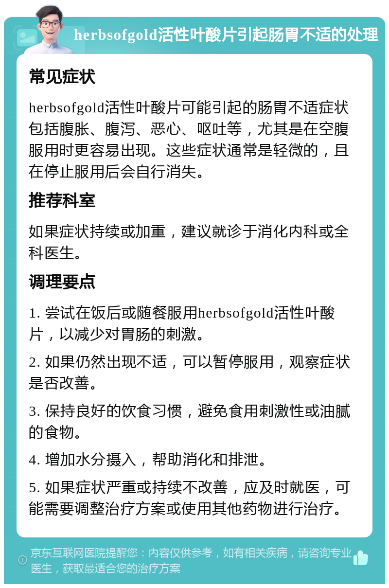 herbsofgold活性叶酸片引起肠胃不适的处理 常见症状 herbsofgold活性叶酸片可能引起的肠胃不适症状包括腹胀、腹泻、恶心、呕吐等，尤其是在空腹服用时更容易出现。这些症状通常是轻微的，且在停止服用后会自行消失。 推荐科室 如果症状持续或加重，建议就诊于消化内科或全科医生。 调理要点 1. 尝试在饭后或随餐服用herbsofgold活性叶酸片，以减少对胃肠的刺激。 2. 如果仍然出现不适，可以暂停服用，观察症状是否改善。 3. 保持良好的饮食习惯，避免食用刺激性或油腻的食物。 4. 增加水分摄入，帮助消化和排泄。 5. 如果症状严重或持续不改善，应及时就医，可能需要调整治疗方案或使用其他药物进行治疗。