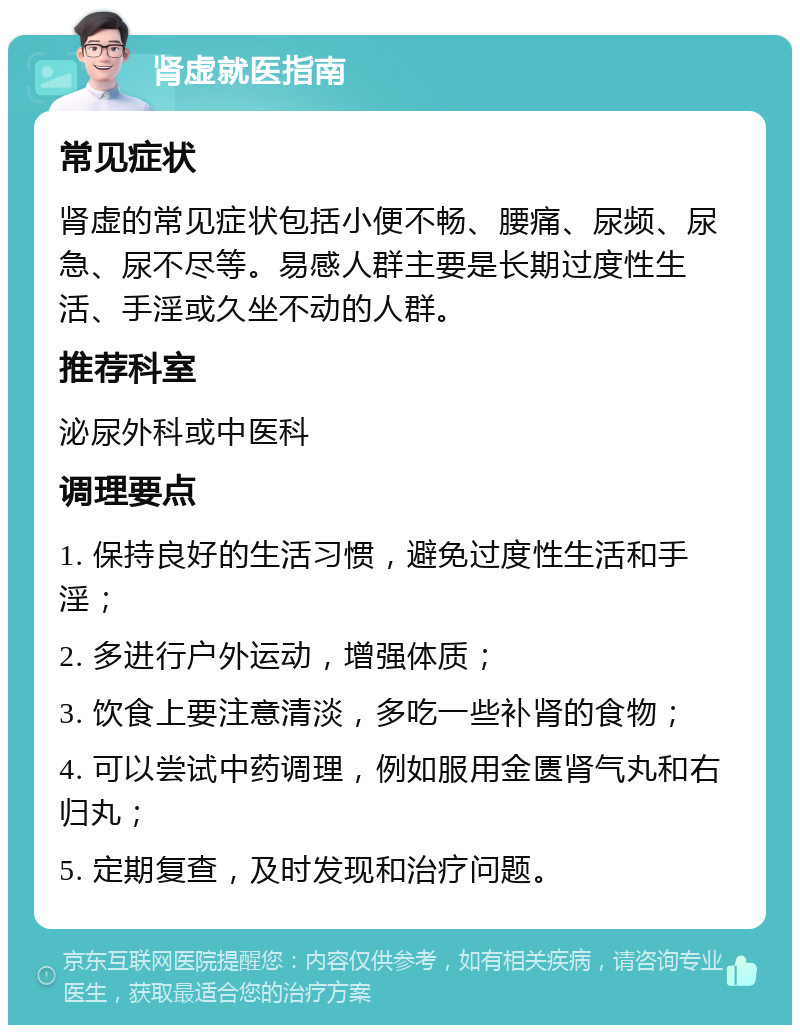 肾虚就医指南 常见症状 肾虚的常见症状包括小便不畅、腰痛、尿频、尿急、尿不尽等。易感人群主要是长期过度性生活、手淫或久坐不动的人群。 推荐科室 泌尿外科或中医科 调理要点 1. 保持良好的生活习惯，避免过度性生活和手淫； 2. 多进行户外运动，增强体质； 3. 饮食上要注意清淡，多吃一些补肾的食物； 4. 可以尝试中药调理，例如服用金匮肾气丸和右归丸； 5. 定期复查，及时发现和治疗问题。