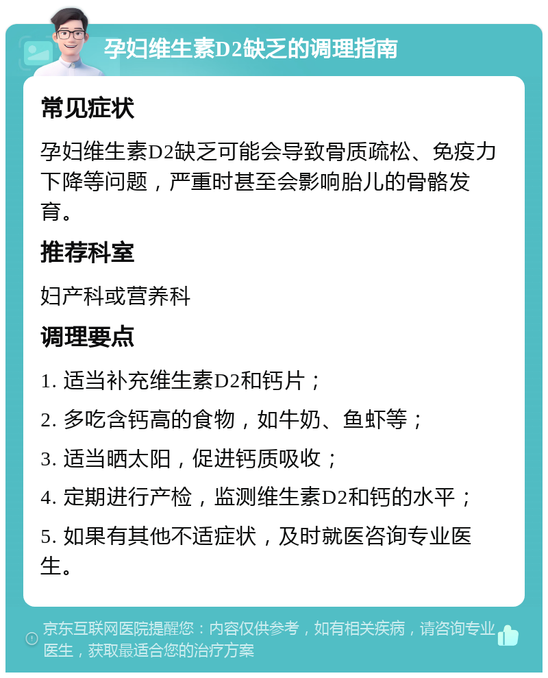 孕妇维生素D2缺乏的调理指南 常见症状 孕妇维生素D2缺乏可能会导致骨质疏松、免疫力下降等问题，严重时甚至会影响胎儿的骨骼发育。 推荐科室 妇产科或营养科 调理要点 1. 适当补充维生素D2和钙片； 2. 多吃含钙高的食物，如牛奶、鱼虾等； 3. 适当晒太阳，促进钙质吸收； 4. 定期进行产检，监测维生素D2和钙的水平； 5. 如果有其他不适症状，及时就医咨询专业医生。