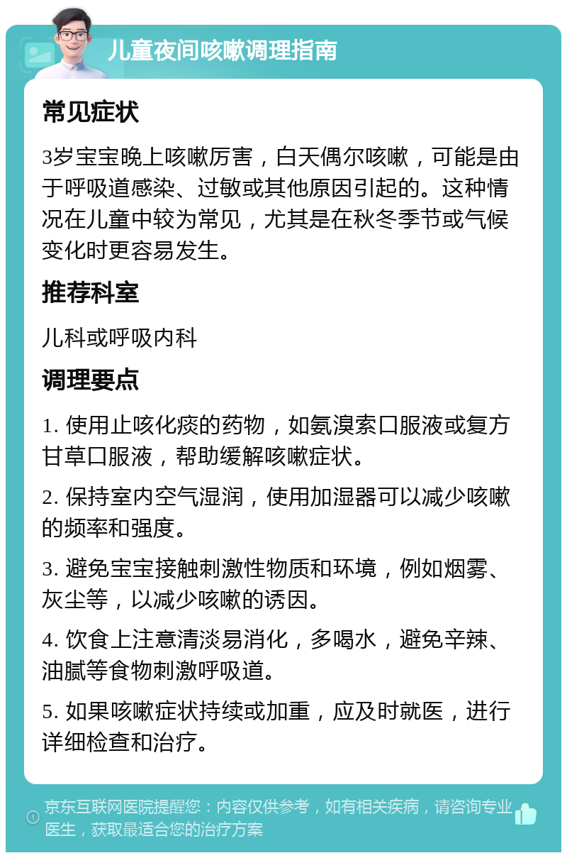 儿童夜间咳嗽调理指南 常见症状 3岁宝宝晚上咳嗽厉害，白天偶尔咳嗽，可能是由于呼吸道感染、过敏或其他原因引起的。这种情况在儿童中较为常见，尤其是在秋冬季节或气候变化时更容易发生。 推荐科室 儿科或呼吸内科 调理要点 1. 使用止咳化痰的药物，如氨溴索口服液或复方甘草口服液，帮助缓解咳嗽症状。 2. 保持室内空气湿润，使用加湿器可以减少咳嗽的频率和强度。 3. 避免宝宝接触刺激性物质和环境，例如烟雾、灰尘等，以减少咳嗽的诱因。 4. 饮食上注意清淡易消化，多喝水，避免辛辣、油腻等食物刺激呼吸道。 5. 如果咳嗽症状持续或加重，应及时就医，进行详细检查和治疗。